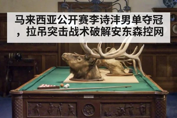 马来西亚公开赛李诗沣男单夺冠，拉吊突击战术破解安东森控网