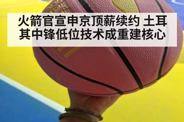 火箭官宣申京顶薪续约 土耳其中锋低位技术成重建核心